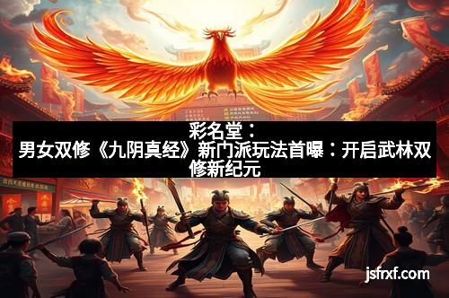 彩名堂：男女双修《九阴真经》新门派玩法首曝：开启武林双修新纪元